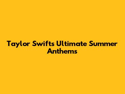 Taylor Swift's Ultimate Summer Anthems
