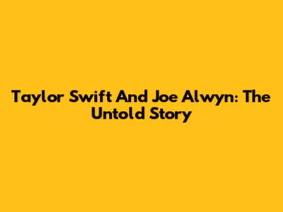 Taylor Swift And Joe Alwyn: The Untold Story