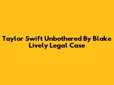 Taylor Swift Unbothered By Blake Lively Legal Case