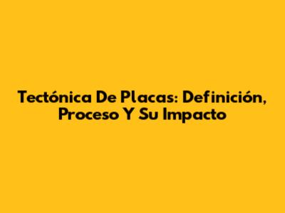 Tectónica De Placas: Definición, Proceso Y Su Impacto