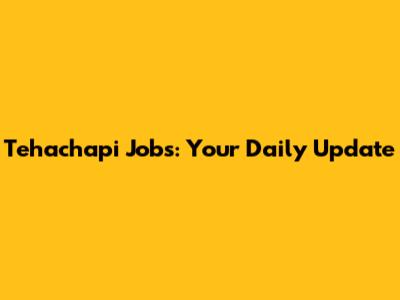 Tehachapi Jobs: Your Daily Update