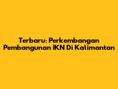 Terbaru: Perkembangan Pembangunan IKN Di Kalimantan