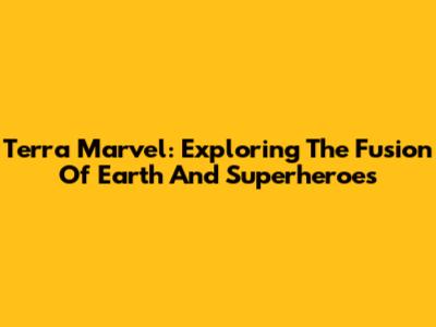 Terra Marvel: Exploring The Fusion Of Earth And Superheroes