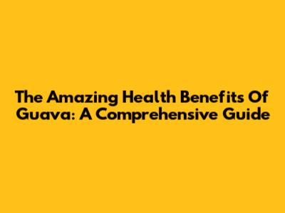 The Amazing Health Benefits Of Guava: A Comprehensive Guide