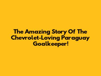 The Amazing Story Of The Chevrolet-Loving Paraguay Goalkeeper!