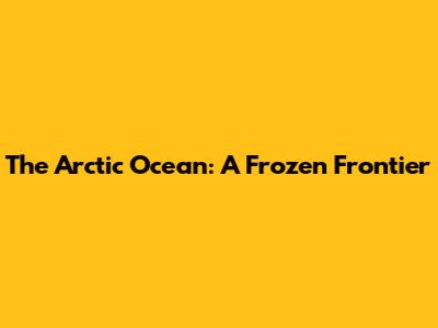 The Arctic Ocean: A Frozen Frontier