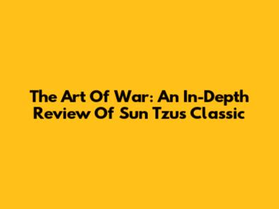 The Art Of War: An In-Depth Review Of Sun Tzu's Classic