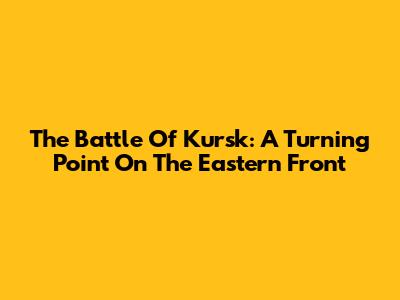 The Battle Of Kursk: A Turning Point On The Eastern Front