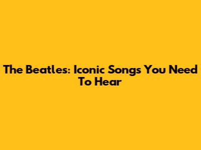 The Beatles: Iconic Songs You Need To Hear
