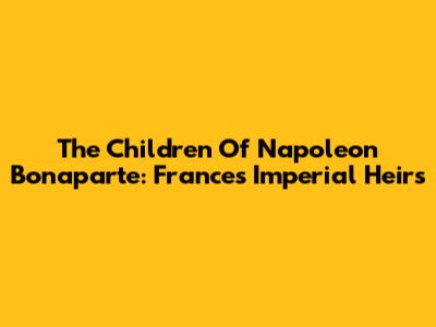 The Children Of Napoleon Bonaparte: France's Imperial Heirs