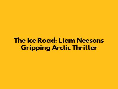 The Ice Road: Liam Neeson's Gripping Arctic Thriller