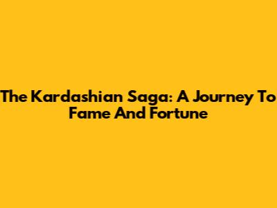 The Kardashian Saga: A Journey To Fame And Fortune