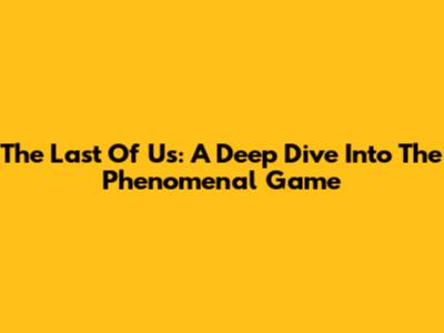 The Last Of Us: A Deep Dive Into The Phenomenal Game