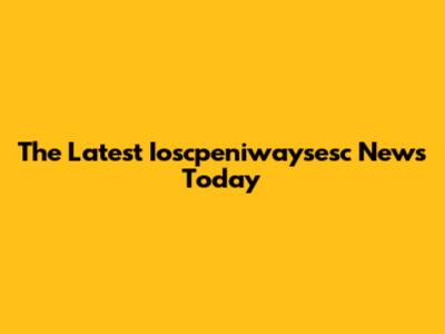The Latest Ioscpeniwaysesc News Today