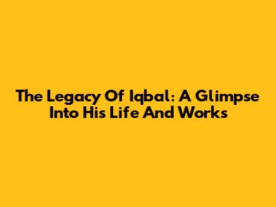 The Legacy Of Iqbal: A Glimpse Into His Life And Works
