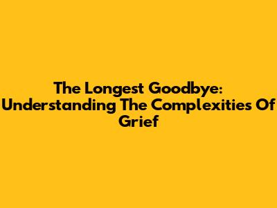 The Longest Goodbye: Understanding The Complexities Of Grief