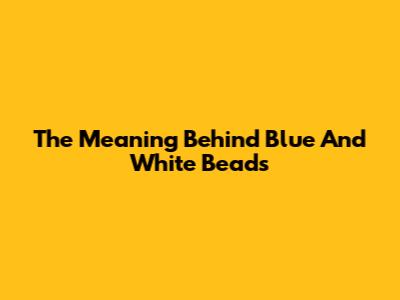 The Meaning Behind Blue And White Beads