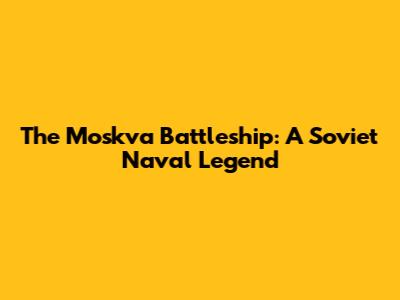 The Moskva Battleship: A Soviet Naval Legend