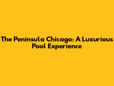 The Peninsula Chicago: A Luxurious Pool Experience
