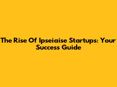 The Rise Of Ipseiaise Startups: Your Success Guide