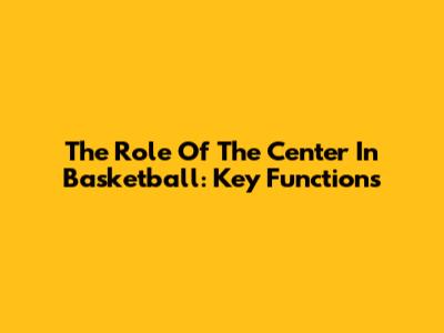 The Role Of The Center In Basketball: Key Functions