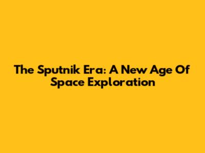The Sputnik Era: A New Age Of Space Exploration