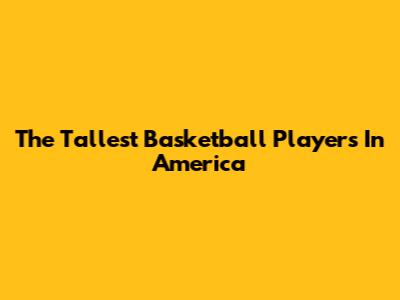 The Tallest Basketball Players In America