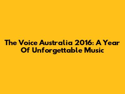 The Voice Australia 2016: A Year Of Unforgettable Music