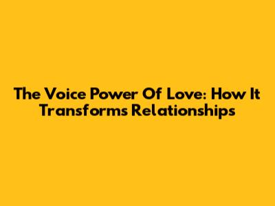 The Voice Power Of Love: How It Transforms Relationships
