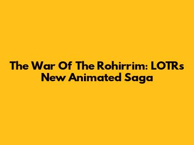 The War Of The Rohirrim: LOTR's New Animated Saga