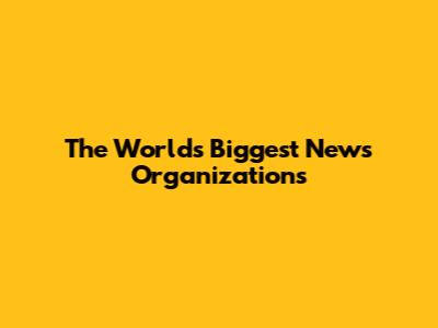 The World's Biggest News Organizations