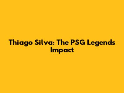 Thiago Silva: The PSG Legend's Impact