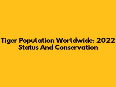Tiger Population Worldwide: 2022 Status And Conservation