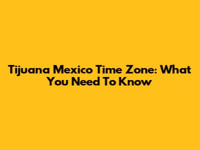 Tijuana Mexico Time Zone: What You Need To Know