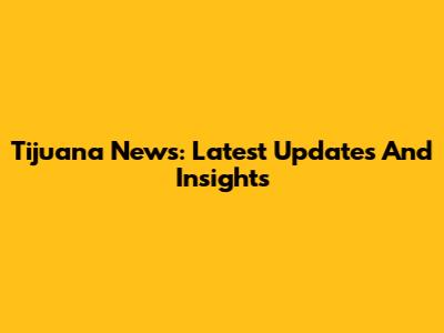 Tijuana News: Latest Updates And Insights