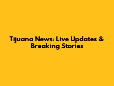 Tijuana News: Live Updates & Breaking Stories