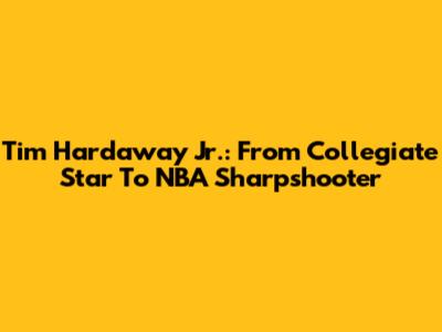 Tim Hardaway Jr.: From Collegiate Star To NBA Sharpshooter
