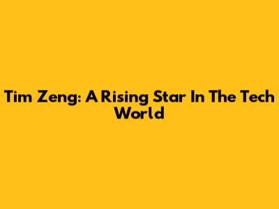 Tim Zeng: A Rising Star In The Tech World