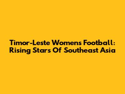 Timor-Leste Women's Football: Rising Stars Of Southeast Asia