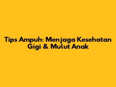 Tips Ampuh: Menjaga Kesehatan Gigi & Mulut Anak