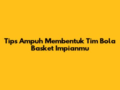 Tips Ampuh Membentuk Tim Bola Basket Impianmu