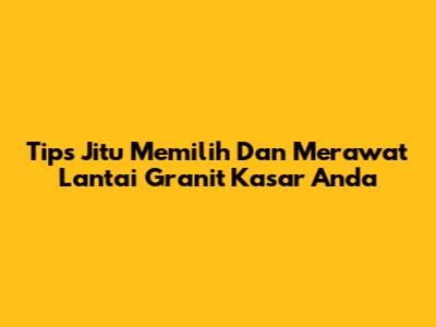 Tips Jitu Memilih Dan Merawat Lantai Granit Kasar Anda