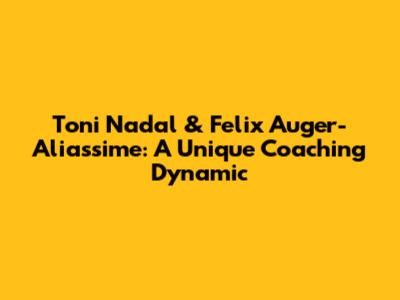 Toni Nadal & Felix Auger-Aliassime: A Unique Coaching Dynamic