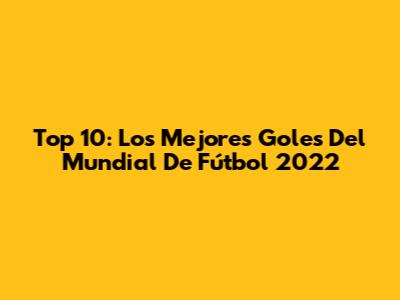 Top 10: Los Mejores Goles Del Mundial De Fútbol 2022