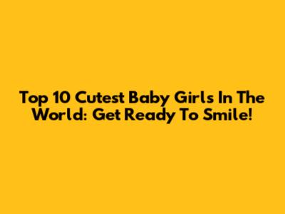 Top 10 Cutest Baby Girls In The World: Get Ready To Smile!