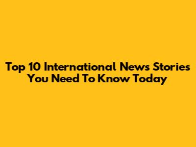 Top 10 International News Stories You Need To Know Today