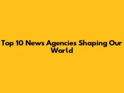 Top 10 News Agencies Shaping Our World