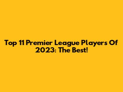 Top 11 Premier League Players Of 2023: The Best!