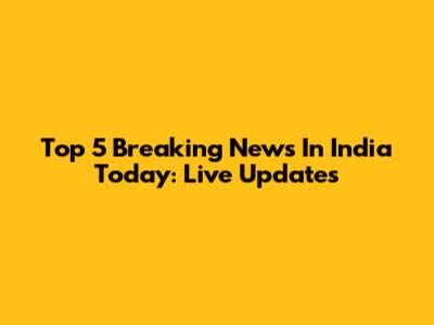 Top 5 Breaking News In India Today: Live Updates