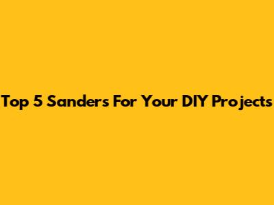 Top 5 Sanders For Your DIY Projects